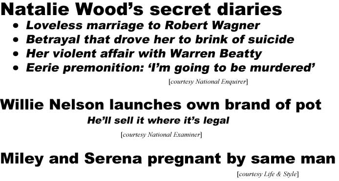 Natalie Wood's secret diaries, her loveless marriage to Robert Wagner, betrayal that drove her to brink of suicide, her violent affair with Warren Beatty, eerie premonition: 'I'm going to be murdered' (Enquirer); Willie Nelson launches own brand of pot, he'll sell it where it's legal (Examiner); Miley and Serena pregnant by same man (Life & Style)