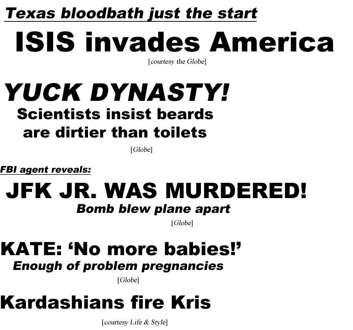 Texas bloodbath just the start as ISIS invades America (Globe); FBI agent reveals JFK Jr. was murdered, bomb blew plane apart (Globe); Yuck Dynasty! Scientists insist beards are dirtier than toilets (Globe); Kate: 'No more babies!" enough problem pregnancies (Globe); Karadashians fire Kris (Life & Style)