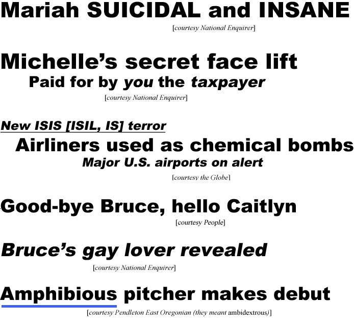 Mariah suicidal and insane (Enquirer); Michelle's secret face lift (paid for by you the taxpayer (Enquirer); New ISIS [ISIL, IS] terror, airliners used as chemical bombs, major U.S. airports on alert (Globe); Good-bye Bruce, hello Caitlyn (People); Bruce's gay lover revealed (Enquirer); Amphibious pitcher makes debut (Pendleton East Oregonian; they meant ambidextrous)