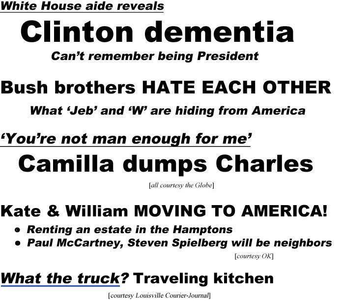 White House aide reveals Clinton dementia, can't remember being President; Bush brothers hate each other, what 'Jeb' and 'W' are hiding from America; 'You're not man enough for me,' Camilla dumps Charles (all Globe); Kate & William moving to America, renting estate in the Hamptons, Paul McCartney, Steven Spielberg will be neighbors (OK); What the truck? Traveling kitchen (Courier-Journal)