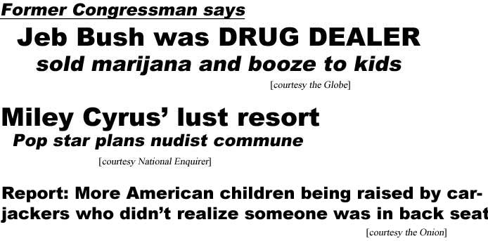 Former Congressman says Jeb Bush was a drug dealer, sold marijuana and booze to kids (Globe); Miley Cyrus' lust resort, pop star plans nudist commune (Enquirer); Report: More American children being raised by carjackers who didn't realize someone was in back seat (Onion)