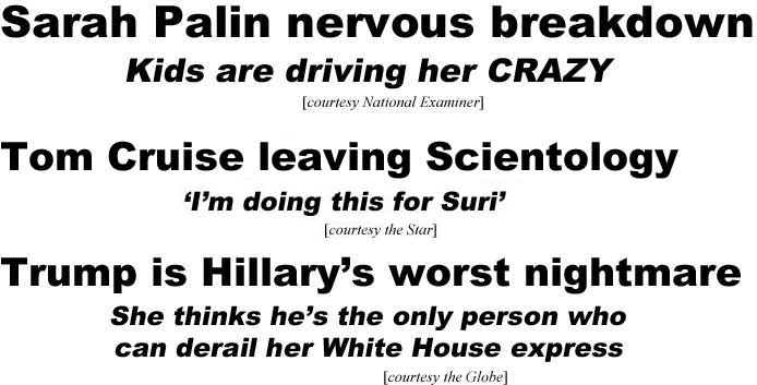Sarah Palin nervous breakdown, kids are driving her crazy (Examiner); Tom Cruise leaving Scientology, "I'm doing this for Suri" (Star); Trump is Hillary's worst nightmare, she thinks he's the only one who can derail her White House express (Globe)