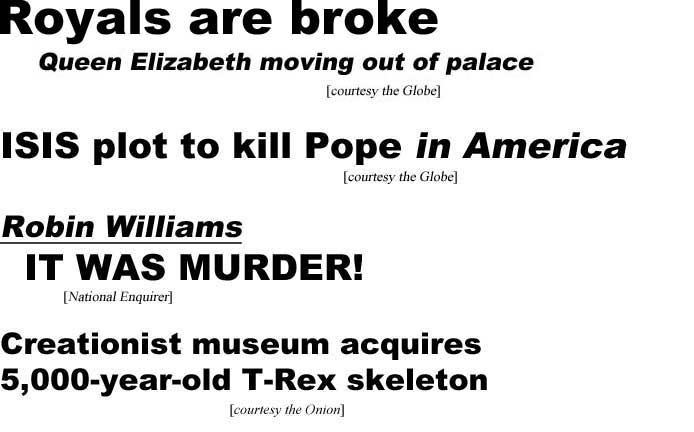 Royals are broke, Queen Elizabeth moving out of palace (Globe); ISIS plot to kill Pope in America (Globe); Robin Williams, it was murder! (Enquirer); Creationist museum acquires 5,000-year-old T-Rex skeleton (Onion)