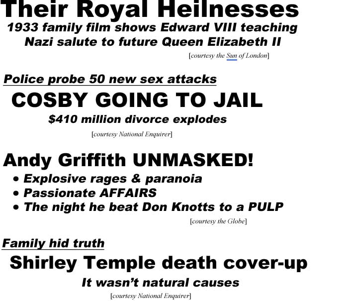 Their Royal Heilnesses, 1933 family film shows Edward VIII teaching Nazi salute to future Queen Elizabeth II (Sun of London); Police probe 50 new sex attacks, Cosby going to jail, $410 million divorce explodes (Enquirer); Andy Griffith unmasked, explosive rages & paranoia, passionate affairs, the night he beat Don Knotts to a pulp (Globe); Family hid truth, Shirley Temple Death cover-up, it wasn't natural causes (Examiner)