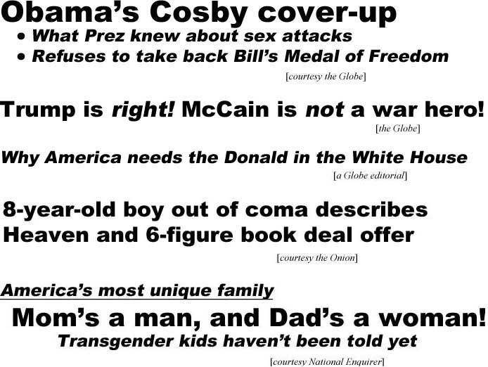 Obama's Cosby cover-up, what President knew of sex attacks, refuses to take back Bill's Medal of Freedom (Globe); Trump is right! McCain is not a war hero! (Globe); Why America needs the Donald in the White House (a Globe editorial); 8-year-old boy out of coma describes Heaven and 6-figure book deal offer (Onion); America's most unique family, Mom's a man, Dad's a woman, transgender kids haven't been told yet (Enquirer)