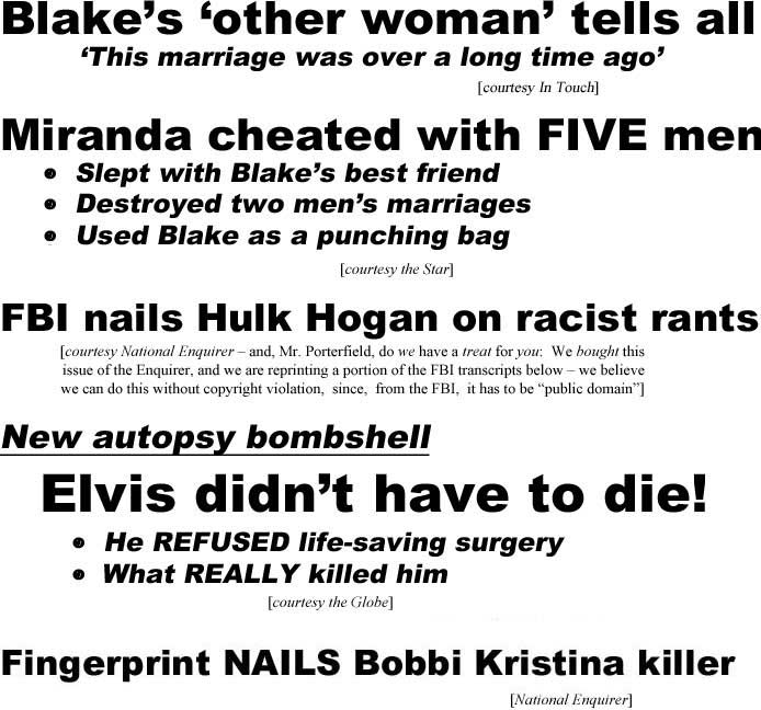 Blake's 'other woman' tells all, 'their marriage is over" (In Touch); Miranda cheated with five men, slept with Blake's best friend, destroyed two men's marriages, used Blake as a punching bag (Star); FBI nails Hulk Hogan on racist rants (Enquirer, and, Mr. Porterfield, do we have a treat for you, we bought this issue of the Enquierer, and we are reprinting a portion of the FBI transcripts below - we believe we can do this without copyright violation, since, from the FBI, it has to be "public domain"); New autopsy bombshell, Elvis didn't have to die! he refused life-saving surgery, what really killed him (Globe); Fingerprint nails Bobbi Kristina's killer (Enquirer)