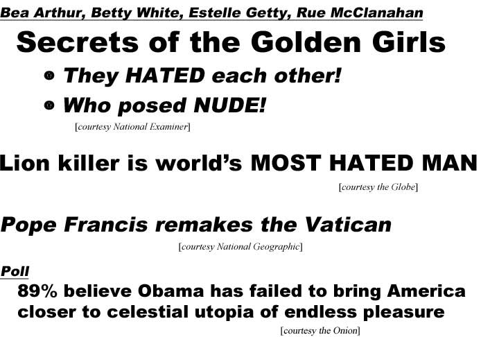 Bea Arthur, Betty White, Estelle Getty, Rue McClanahan, Secrets of the Golden Girls, they hated each other, who posed nude (Examiner); Lion killer is world's most hated man (Globe); Pope Francis remakes the Vatican (National Geographic); Poll: 89% believe Obama has failed to bring America closer to celestial utopia of endless pleasure
