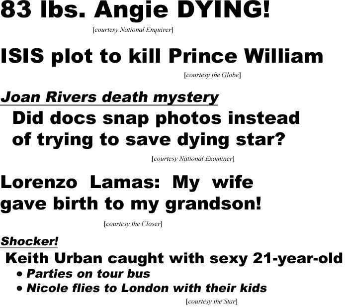 83 lbs Angie daying (Enquirer); ISIS plot to kill Prince William (Globe); Joan Rivers death mystery, did docs snap photos instead of trying to save dying star? (Examiner); Lorenzo Lamas: My wife gave birth to my grandson (Closer); Shocker, Keith Urban caught with sexy 21-year-old, parties on tour bus, Nicole flies to London with their kids (Star)