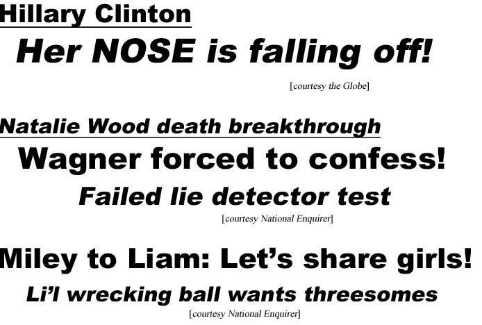 Hillary her nose is falling off (Globe); Natalie Wood death breakthrough, Wagner forced to confess, failed lie detector test (Enquirer); Miley to Liam: Let's share girls, li'l wrecking ball wants threesomes (Enquirer)