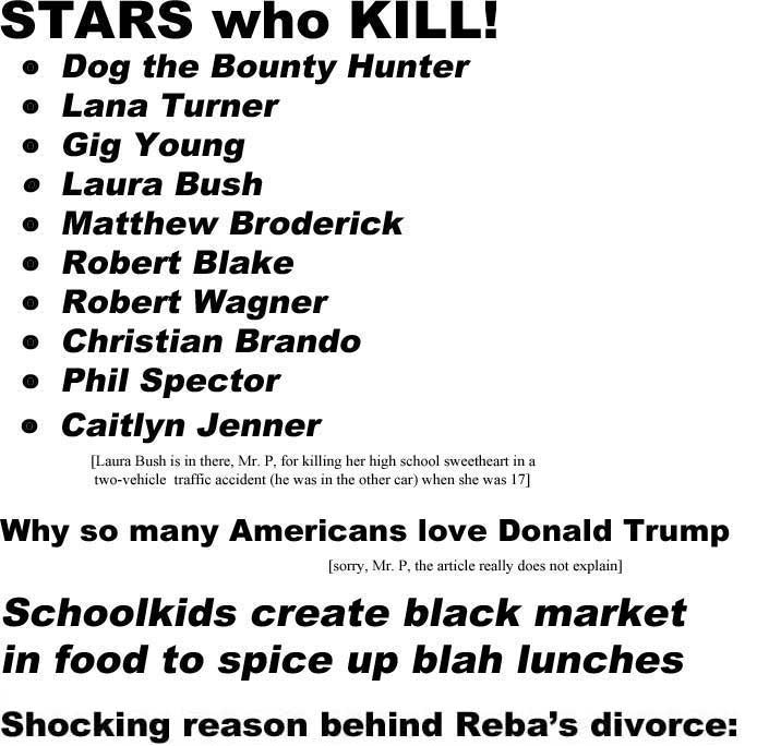 Stars who kill! Dog the Bounty Hunter, Lana Turner, Gig Young, Laura Bush, Matthew Broderick, Robert Blake, Robert Wagner, Christian Brando, Phil Spector, Caitlyn Jenner (Laura Bush is in there, Mr. P, for killing her high school sweetheart in a two-vehicle traffic accident [he was in the other car] when she was 17); Why so many Americans love Donald Trump (sorry, Mr. P, the artcile does not really explain); Schoolkids create black market in food to spice up blah lunches; Shocking reason behind Reba divorce: DOLLY PARTON!