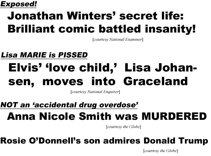 Exposed, Jonathan Winters' secret life: Brilliant comic battled insanity! (Examiner); Lisa Marie is pissed, Elvis' love child Lisa Johansen moves into Graceland (Enquirer); Not an accidental drug overdose, Anna Nicole Smith was murdered (Globe); Rosie O'Donnell's son admires Donald Trump (Globe)