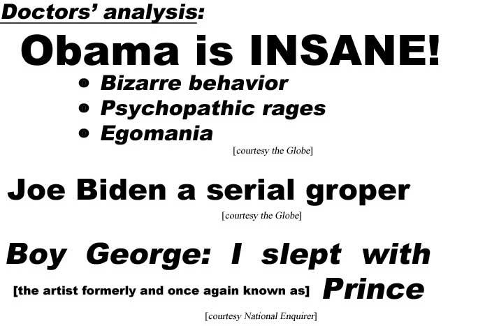 Doctors' analysis: Obama is insane; bizarre behavior, psycopathic rages, egomania (Globe); Joe Biden a serial groper (Globe); Boy George: I slept with the artist formerly and once again known as Prince (Enquirer)
