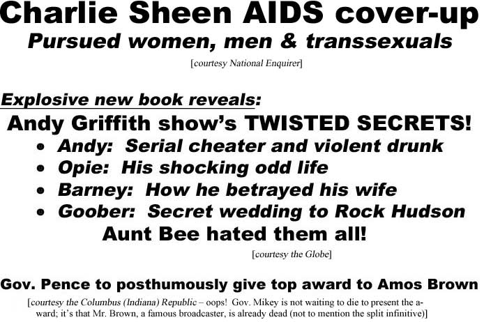 Charlie Sheen AIDS cover-up, pursued women, men & transsexuals (Enquirer): Explosive new book reveals Andy Grffith show's twisted secrets: Andy: serial cheater and violent drunk, Opie: his shocking odd life, Barney: how he betrayed his wife; Goober: secret wedding to Rock Hudson; Aunt Bee hated them all (Globe); Gov. Pence to posthumouosly give top award to Amos Brown (Columbus Indiana Republic - oops! Governor Mikey is not waiting to die to present the award, it's that Mr. Brown, a famous broadcaster, is already dead - not to mention the split infinitive)