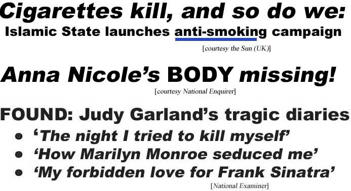 Cigarettes kill, and so do we: Islamic State launches anti-smoking campaign (Sun, UK); Anna Nicole's body missing( (Enquirer); Found: Judy Garland's tragic diaries, the night I tried to kill myself, how Marilyn Monroe seduced me, my forbidden love for Frank Sinatra (Examiner)