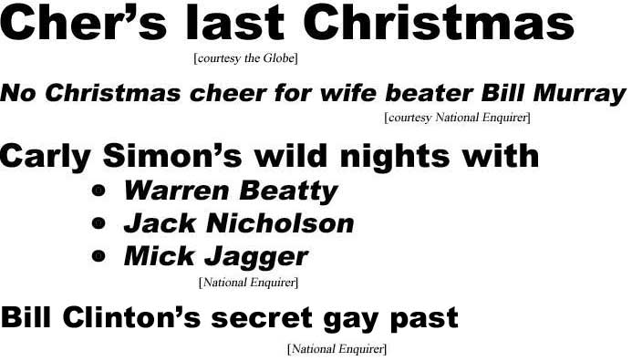 Cher's last Christmas (Globe); No Christmas cheer for wife beater Bill Murray (Enquirer); Carly Simon's wilds nights with Warren Beatty, Jack Nicholson, Mick Jagger (Enquirer), Bill Clinton's secret gay past (Enquirer)