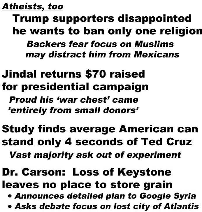 Atheists, too, Trump supporters disappointed he wants to ban only one religion, backers fear focus on Muslims may distract him from Mexicans; Fiorina 'I will not be bullied into telling the truth'; Jindal returns $70 raised for presidential campaign, proud his 'war chest' came 'entirely from small donors'; Study finds average American can stand only 4 seconds of Ted Cruz, vast majority ask out of experiment; Dr. Carson: Loss of Keystone leaves no place to store grain, announces detailed plan to Google Syria, asks debate focus on lost city of Atlantis (all Borowitz Report)