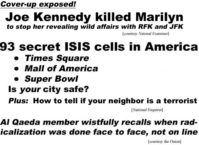 Cover-up exposed, Joe Kennedy killed Marilyn, to stop her revealing wild affairs with RFK and JFK (Examiner); 93 secret ISIS cells in America, Times Square, Mall of America, Super Bowl, is your city safe? Plus: How to tell if your neighbor is a terrorist (Enquirer); Al Qaeda member wistfully recalls when radicalization was done face to face, not on line (Onion)