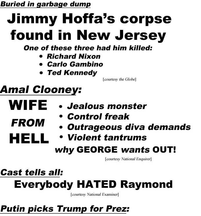 Buried in garbage dump, Jimmy Hoffa's corpse found in New Jersey, one of these three had him killed: Richard Nixon, Carlo Gambino, Ted Kennedy (Globe); Amal Clooney: Wife from hell, jealous monster, control freak, outrageous diva demands, violent tantrums, why George wants out (Enquirer); Cast tells all: Everybody HATED Raymond (Examiner): Putin picks Trump for Prez: 'Together we'll kill ISIS' (Enquirer)