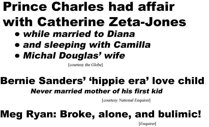Prince Charles had affair with Catherine Zeta-Jones, while married to Diana, and sleeping with Camilla, Michael Douglas' wife (Globe); Bernie Sanders' hippie era love child, never married mother of his first kid (Enquuirer); Meg Ryan: Broke, alone & bulimic (Enquirer)