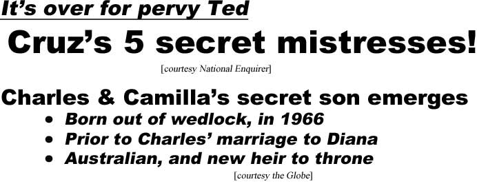It's over for pervy Ted, Cruz's 5 secret mistresses (Enquirer); Charles and Camilla's secret son emerges, born out of wedlock, in 1966, prior to Charles' marriage to Diana, Australian, and new heir to throne (Globe)
