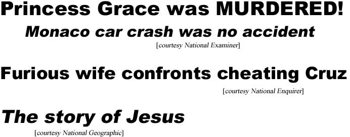 Princess Grace was mudered, Moncao car crash was no accident (Examiner); Furious wife confronts cheating Cruz (Enquirer); The story of Jesus (National Geographic)