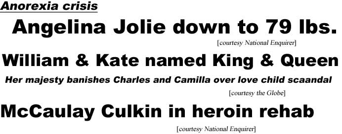 Anorexia crisis, Angelina Jolie down to 79 lbs (Enquirer); William & Kate named King & Queen, her majesty banished Charles and Camilla over love child scandal (Globe); McCaulay Culkin in heroin rehab (Enquirer)
