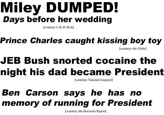Miley dumped! days before her wedding (Life & Style): Prince Charles caught kissing boy toy (Globe): JEB Bush snorted cocaine night his dad became President (Enquirer); Ben Carson says he has no memory of running for President (Borowitz Report)