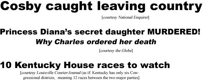 Cosby caught leaving country (Enquirer); Princess Diana's secret daughter murdered, why Charles ordered her death (Globe); 10 Kentucky House races to watch (Louisville Courier-Journal [as if: Kentucky has only six Congressional districts, meaning 12 races between the two major parties[)