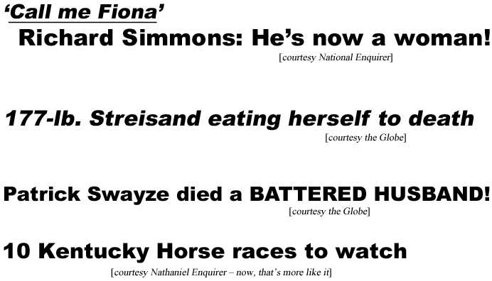 'Call me Fiona,' Richard Simmons: He's now a woman (Enq); 177-lb Streisand eating herself to death (Globe); Patrick Swayze died a battered husband (Globe); 10 Kentucky Horse races to watch (Nathaniel Enquirer - now, that's more like it)