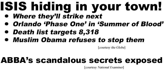 ISIS hiding in your town, where they'll strike next, Orlando 'Phase one' of 'Summer of Blood,' Death list targets 8,318, Muslim Obama refuses to stop them (Globe); ABBA's scandalous secrets exposed (Examiner)