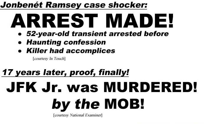 Jonbenet Ramsey case shocker, arrest made, 52-year-old transient arrested before, haunting confession, killer had accomplices (In Touch); 17 years later, proof, finally, JFK Jr. was murdered, by the mob (Examiner); Top aide exposes crooked Hillary, corrupt (Enquirer)