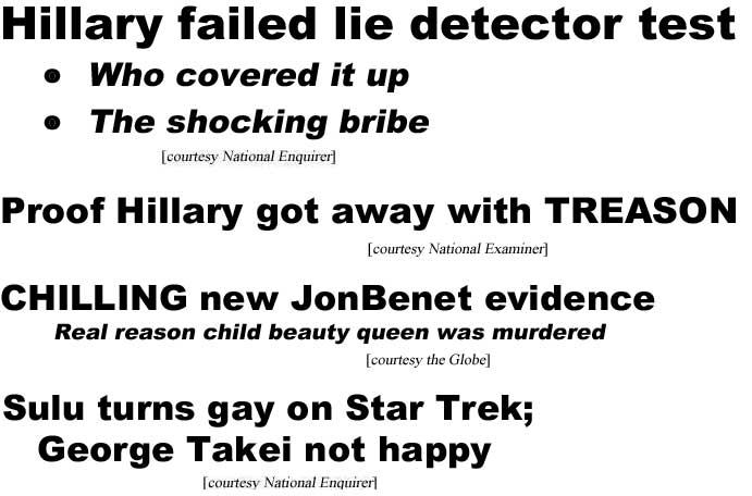 Hillary failed lie detector test, who covered it up, the shocking bribe (Enquirer); Proof Hillary got away with TREASON! (Examiner); Sulu turns gay on Star Trek; George Takei not happpy (Enquirer); Chilling new JonBenet evidence, real reason child beauty queen was murdered (Globe), It's official: Elizabeth retires at 90, Queen Kate's reign begins (Globe – actually, that's incorrect, even if true: If Queen Elizabeth should die, or retire, then her son, Charles, Prince of Wales, would become king, unless he abdicated, and if he abdicated, his son, William, would become king, not William's wife Kate queen (she would be the "Queen Consort")