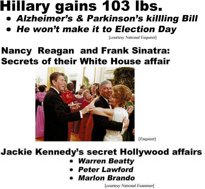 Hillary gains 103 lbs, Alzheimer's & Parkinson's killing Bill, he won't make it to Election Day (Enquirer); Nancy Reagan & Frank Sinatra, secrets of their Hollywood affair (Enquirer); Jackie Kennedy's secret Hollywood affairs, Warren Beatty, Peter Lawford, Marlon Brando (Examiner)hed16