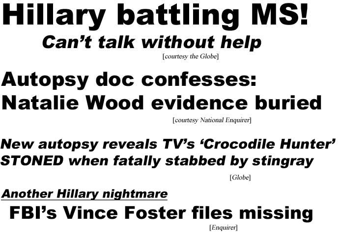 Hillary battling MS! Can't talk without help (Globe); Autopsy doc confesses: Natalie Wood evidence buried (Enquirer); New autopsy shows TV's 'Crocodile Hunter' STONED when fatally stabbed by stingray (Globe); Another Hillary nightmare, FBI's Vince Foster files missing (Enquirer)