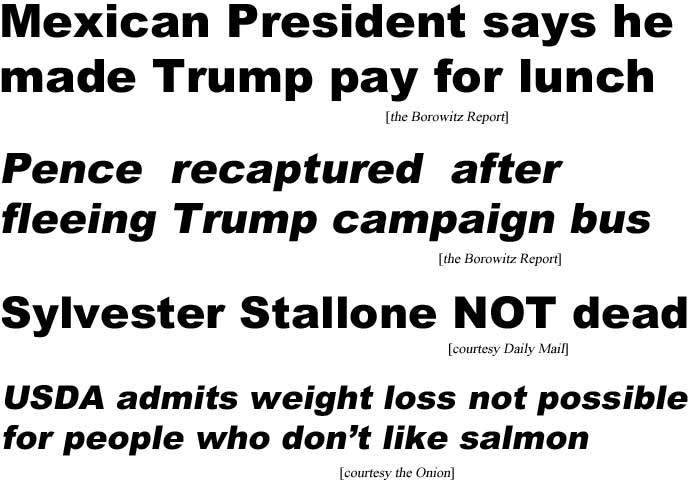 Mexican President says he made Trump pay for lunch (Borowitz Report); Pence recaptured after fleeing Trump campaign bus (Borowitz); Sylvester Stallone NOT dead (Daily Mail); USDA admits weight loss not possible for people who don't like salmon (Onion)