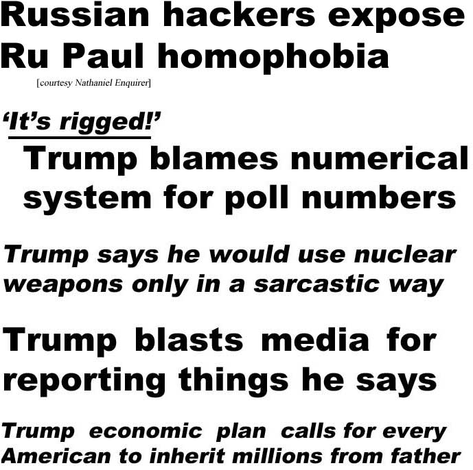 Russian hackers expose Ru Paul homophobia (Nathaniel Enquirer); 'It's rigged,' Trump blames numerical system for poll numbers; Trump says he would use nuclear weapons only in a sarcastic way; Trump blasts media for reporting things he says; Trump's economic plan calls for every American to inherit millions from father (last four all Borowitz Report)