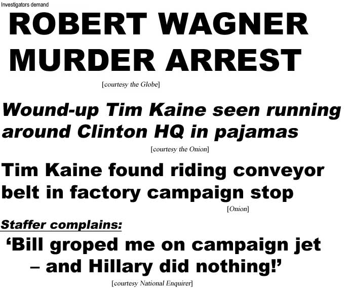 Investigators demand Robert Wagner murder arrest (Globe); Wound-up Tim Kaine seen running around Clinton HQ in pajamas (Onion); Tim Kaine found riding conveyor belt in factory campaign stop (Onion); Staffer complains, Bill groped me on campaign jet, and Hillary did nothing (Enquirer)