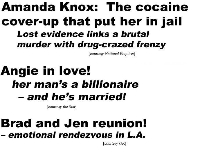 Amanda Knox: The cocaine cover-up that put her in jail, lost evidence links a brutal murder with dope-crazed frenzy (Natioal Enquirer); Angie's in love! Her man's a billionaire - and he's married! (Star); Brad and Jen reunion, emotional rendezvous in L.A. (OK)