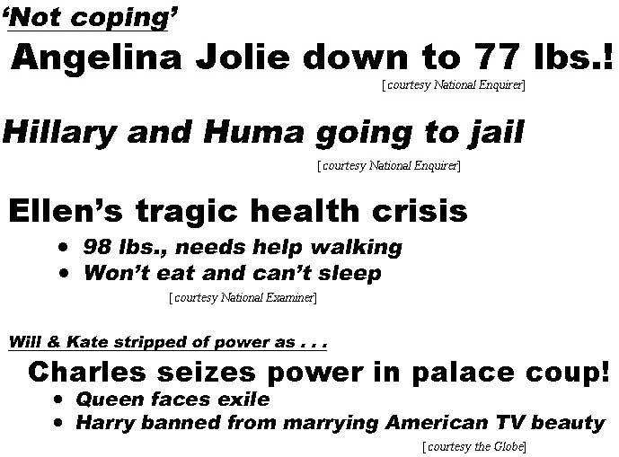 'Not coping,' Angelina Jolie down to 77 lbs (Enquirer); Hillary & Huma going to jail! (Enquirer); Ellen's tragic health crisis, won't eat and can't sleep, 98 lbs, needs help walking (Examiner); Will & Kate stripped of power as . . . Charles seizes throne in palace coup, Queen faces exile, Harry banned from marrying American TV beauty (Enquirer)