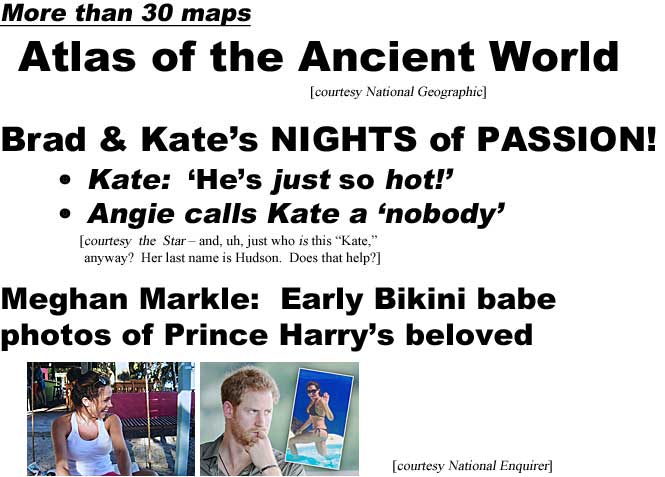 More than 30 maps, Atlas of the Ancient World (National Geographic); Brad & Kate's nights of passion, Kate: 'He's just so hot,' Angie calls Kate a 'nobody' (Star - and, uh, just who is this "Kate," anyway? Her last name is Hudson. Does that help?) (Star); Meghan Markle: Early Bikini babe photos of Prince Harry's beloved (Enquirer)