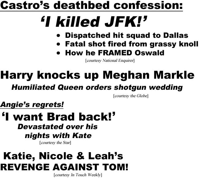 Castro's deathbed confession, I killed JFK!, dispatched hit squad to Dallas, fatal shot fired from grassy knoll, how he FRAMED Oswald (Enquirer); Harry knocks up Meghan Markle, humiliated Queen orders shotgun wedding (Globe); Angie's regrets! 'I want Brad back!' devastated over his nights with Kate (Star); Katie, Nicole & Leah's REVENGE AGAINST TOM! (In Touch Weekly)