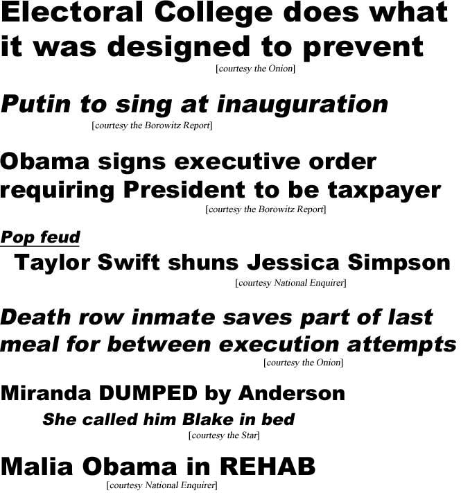 Electoral College does what it was designed to prevent (Onion); Putin to sing at inauguration (Borowitz Report); Obama signs executive order requiring President to be taxpayer (Borowitz); Pop feud: Taylor Swift shuns Jessica Simpson (Enquirer); Death row inmate saves part of last meal for between execution attempts (Onion); Miranda dumped by Anderson, she called him Blake in bed (Star); Malia Obama in rehab (Enquirer)