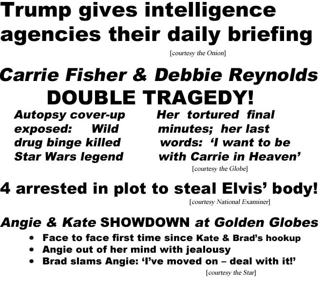 Trump gives intelligence agencies their daily briefing (Onion); Carrie Fisher & Debbie Reynolds double tragedy! Autopsy cover-up exposed, wild drug binge killed Star Wars legend; heer tortured final minutes, her last words: 'I want to be with Carrie in Heaven' (Globe); 4 arrests in plt to steal Elvis' Body! (Examiner); Angie & Kate showdown at Golden Globes, face to face first time since Kate & Brad's hookup, Angie out of her mind with jealousy, Brad slams Angie: 'I've moved on - deal with it!' (Star)