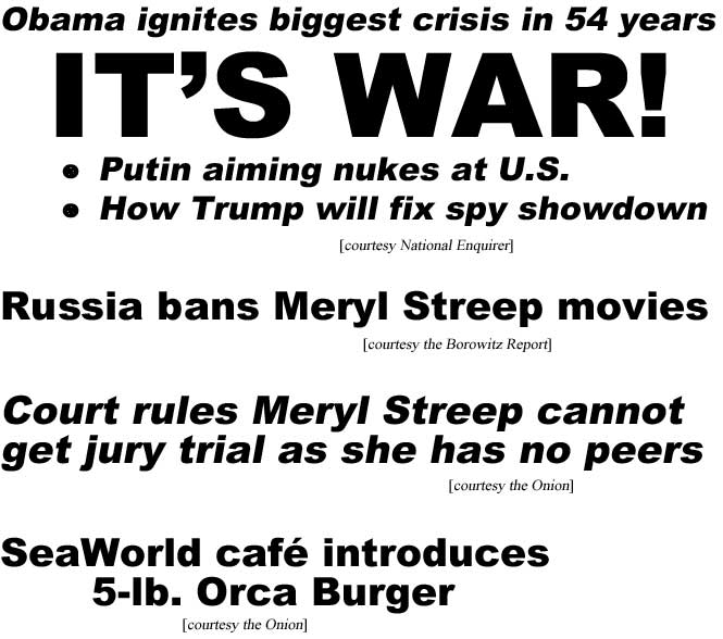 Obama ignites biggest crisis in 54 years, IT'S WAR! Putin aims nukes at U.S., How Trump will fix spy showdown (Enquirer); Russia bans Meryl Streep movies (Borowitz Report); Court rules Meryl Streep cannot get jury trial as she has no peers (Onion); SeaWorld café introduces 5-lb. Orca Burger (Onion)