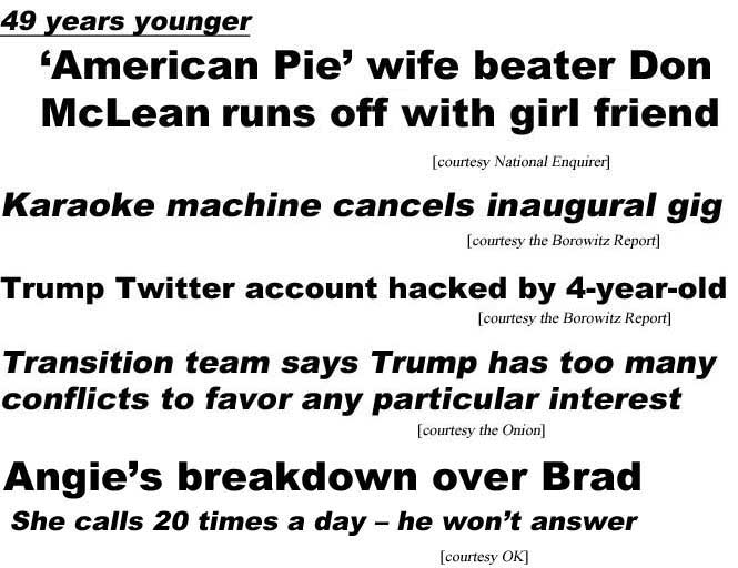 American Pie wife beater Don McLean runs off with girl friend, 49 years younger (Enquirer); Karaoke machine cancels inaugural gig (Borowitz report); Trump Twitter account hacked by 4-year-old (Borowitz); Transition team says Trump has too many conflicts to favor any particular interest (Onion); Angie's breakdown over Brad, she calls 20 times a day - he won't answer (OK)