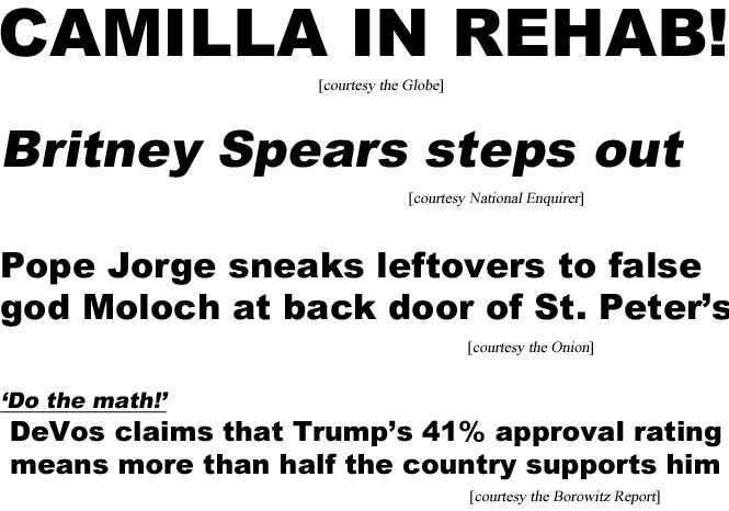 Camilla in rehab! (Globe); Britney Spears steps out (Enquirer); Pope Jorge sneaks leftovers to false god Moloch at back door of St. Peter's (Onion); 'Do the math!' DeVos claims that Trump's 41% approval rating means more than half the country supports him (Borowitz Report)