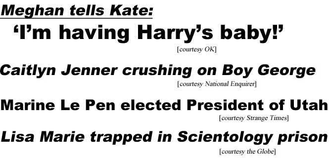 hed17034 Meghan tells Kate: I'm having Harry's baby (OK); Caitlyn Jenner crushing on Boy George (Enquirer); Marine Le Pen elected president of Utah (Strange Times); Lisa Marie trapped in Scientology prison (Globe)