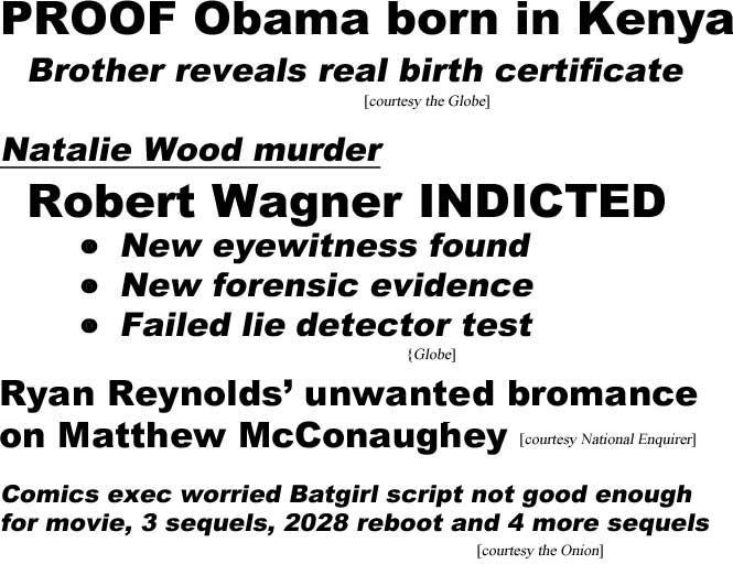 Proof Obama born in Kenya, brother reveals real birth certificate (Globe); Natalie Wood murder, Robert Wagner indicted, new eyewitness found, new forencis evidence, failed lie detector test (Globe); Ryan Reynolds' unwanted bromance toward Matthew McConaughey (Enquirer); Comics exec worried Batgirl script not good enough for movie, 3 sequels, 2028 reboot and 4 more sequels (Onion)