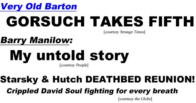 Very Old Barton, Gorsuch takes fifth (Strange Times); Barry Manilow: My untold story (People); Starsky & Hutch deathbed reunion, crippled David Soul fighting for every breath (Globe)