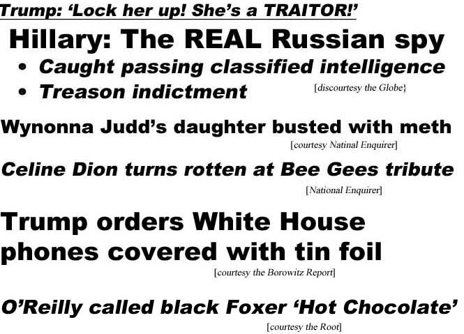 Trump: Lock her up! She's a traitor! Hillary the real Russian spy, caught passing classified intelligence, treason indictement (Globe); Wynonna Judds's daughter busted with meth (Enquirer); Celine Dion turns rotten at Bee Gees tribute (Enquirer); Trump orders White House phones covered with tin foil (Borowitz Report); O'Reilly calls black Foxer 'Hot Chocolate' (the Root)